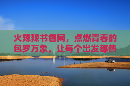 火辣辣书包网，点燃青春的包罗万象，让每个出发都热辣滚烫，火辣辣书包网，青春出发，热辣滚烫包罗万象