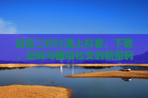 当富二代f2遇上抖音，下载、玩转与圈层社交的新密码，富二代f2玩转抖音，圈层社交新密码