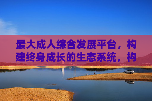 最大成人综合发展平台，构建终身成长的生态系统，构建终身成长生态，成人综合发展最大平台