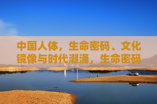 中国人体，生命密码、文化镜像与时代潮涌，生命密码、文化镜像、时代潮涌，中国人体