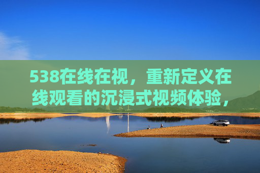 538在线在视，重新定义在线观看的沉浸式视频体验，538在线在视，重新定义沉浸式视频体验