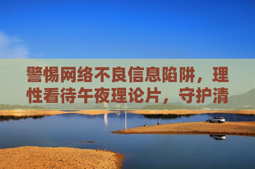 警惕网络不良信息陷阱，理性看待午夜理论片，守护清朗网络空间，警惕网络不良信息陷阱，理性看待午夜理论片，守护清朗网络空间