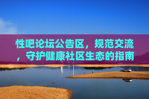性吧论坛公告区，规范交流，守护健康社区生态的指南针，性吧论坛公告区，规范交流，守护健康社区生态的指南针