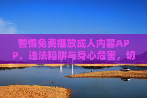 警惕免费播放成人内容APP，违法陷阱与身心危害，切勿触碰！免费成人APP藏违法陷阱与身心危害，切勿触碰！