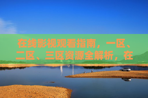 在线影视观看指南，一区、二区、三区资源全解析，在线影视观看指南，一区、二区、三区资源全解析