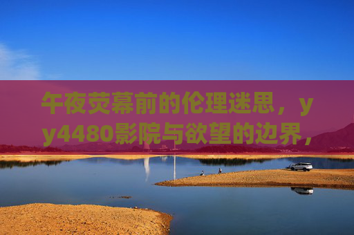 午夜荧幕前的伦理迷思，yy4480影院与欲望的边界，yy4480影院午夜荧幕，伦理迷思与欲望边界