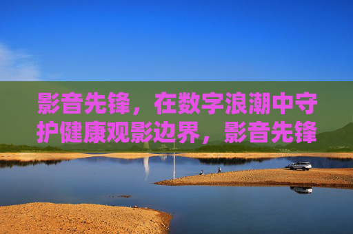 影音先锋，在数字浪潮中守护健康观影边界，影音先锋，数字浪潮中的健康观影边界守护者