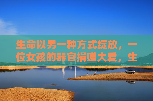 生命以另一种方式绽放，一位女孩的器官捐赠大爱，生命绽放，女孩的器官捐赠大爱