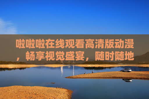 啦啦啦在线观看高清版动漫，畅享视觉盛宴，随时随地追更新番，啦啦啦高清动漫在线，视觉盛宴随时追新番