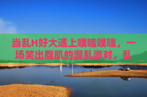 当乱H好大遇上噗嗤噗嗤，一场笑出腹肌的混乱派对，乱H好大遇上噗嗤噗嗤，笑出腹肌的混乱派对