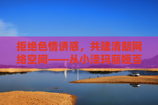 拒绝色情诱惑，共建清朗网络空间——从小泽玛丽娅百度影音看网络内容合规的重要性，从小泽玛丽娅百度影音看网络内容合规的重要性
