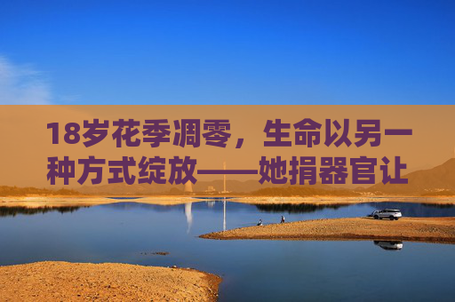 18岁花季凋零，生命以另一种方式绽放——她捐器官让5人获新生，18岁花季凋零，捐器官让5人获新生