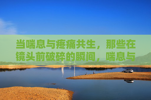 当喘息与疼痛共生，那些在镜头前破碎的瞬间，喘息与疼痛共生，镜头前的破碎瞬间