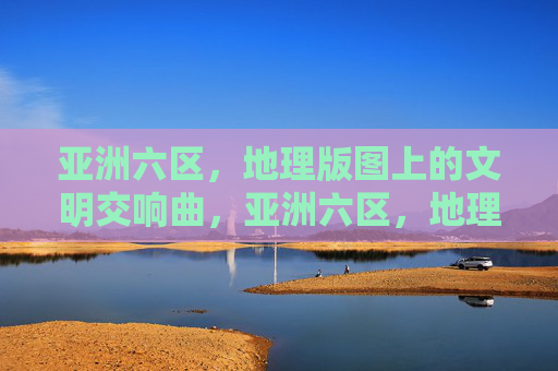 亚洲六区，地理版图上的文明交响曲，亚洲六区，地理版图上的文明交响曲