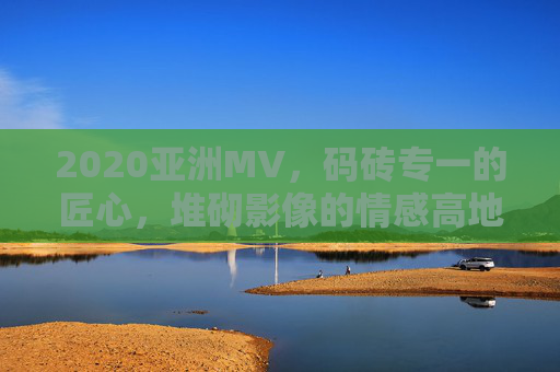 2020亚洲MV，码砖专一的匠心，堆砌影像的情感高地，2020亚洲MV，码砖匠心堆砌影像情感高地