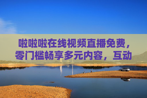 啦啦啦在线视频直播免费，零门槛畅享多元内容，互动乐趣触手可及，零门槛免费直播，多元互动乐趣触手可及