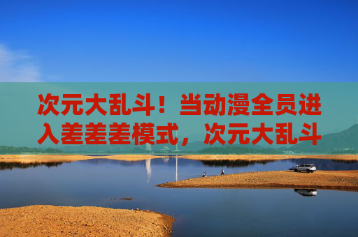 次元大乱斗！当动漫全员进入差差差模式，次元大乱斗！动漫全员差差差模式