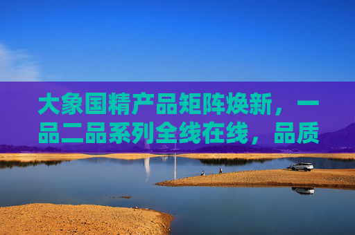 大象国精产品矩阵焕新，一品二品系列全线在线，品质生活一键启程，大象国精产品矩阵焕新 一品二品系列启程 品质生活一键开启