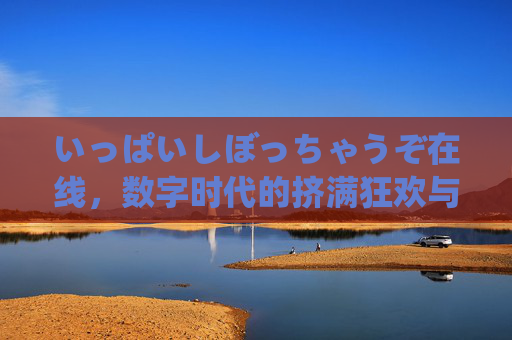 いっぱいしぼっちゃうぞ在线，数字时代的挤满狂欢与孤独回响，数字时代的挤满狂欢与孤独回响