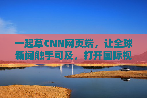 一起草CNN网页端，让全球新闻触手可及，打开国际视野新窗口，CNN网页端，全球新闻触手可及，国际视野新窗口