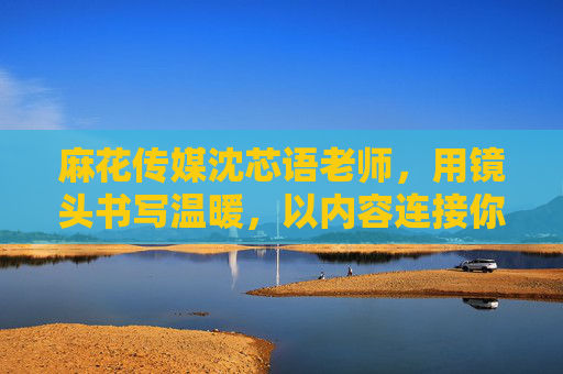 麻花传媒沈芯语老师，用镜头书写温暖，以内容连接你我，沈芯语，镜头书温暖，内容连你我