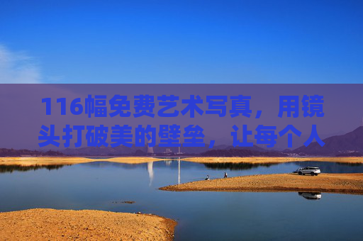 116幅免费艺术写真，用镜头打破美的壁垒，让每个人都能触摸光影里的温柔，116幅免费艺术写真，打破美的壁垒，触摸光影温柔