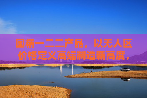 国精一二二产品，以无人区价格定义高端制造新高度，国精一二二产品以无人区价格定义高端制造新高度