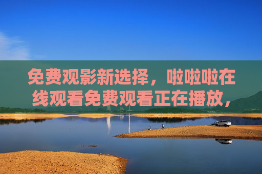 免费观影新选择，啦啦啦在线观看免费观看正在播放，随时随地畅享精彩剧集，免费观影新选择，随时随地畅享精彩剧集