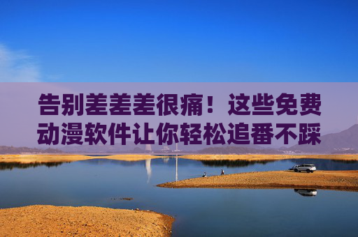 告别差差差很痛！这些免费动漫软件让你轻松追番不踩雷，免费动漫软件，告别踩雷，轻松追番不踩坑