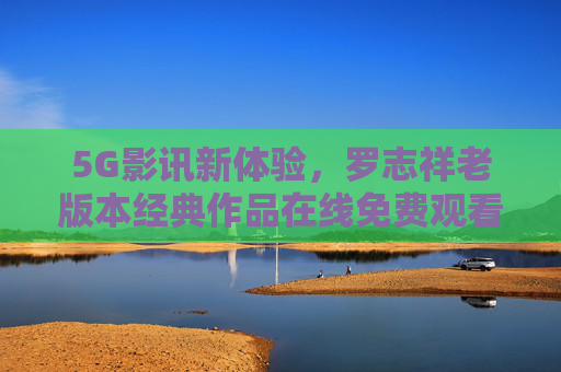 5G影讯新体验，罗志祥老版本经典作品在线免费观看，5G天线助力流畅追剧，5G赋能罗志祥经典作品免费畅享，流畅追剧新体验