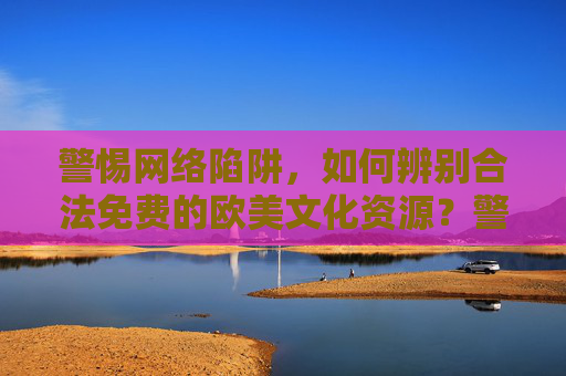 警惕网络陷阱，如何辨别合法免费的欧美文化资源？警惕网络陷阱，辨别合法免费欧美文化资源