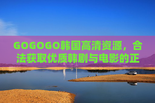 GOGOGO韩国高清资源，合法获取优质韩剧与电影的正确姿势，韩国高清资源合法获取的正确姿势