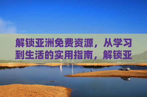 解锁亚洲免费资源，从学习到生活的实用指南，解锁亚洲免费资源，学习与生活的实用指南