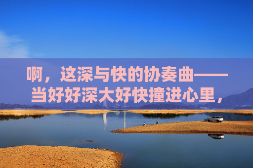 啊，这深与快的协奏曲——当好好深大好快撞进心里，深与快的协奏曲