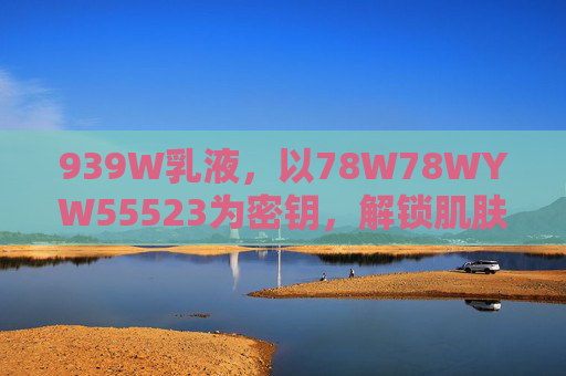 939W乳液，以78W78WYW55523为密钥，解锁肌肤轻润新体验，939W乳液，以78W78WYW55523解锁肌肤轻润新体验