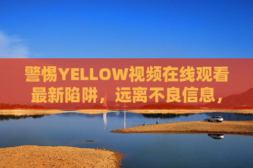 警惕YELLOW视频在线观看最新陷阱，远离不良信息，守护健康网络生活，警惕YELLOW视频在线陷阱，守护健康网络生活