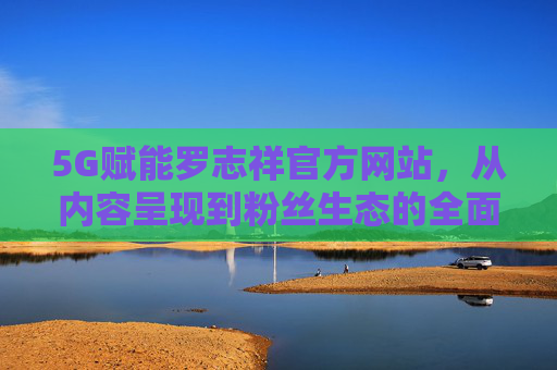 5G赋能罗志祥官方网站，从内容呈现到粉丝生态的全面升级，5G赋能罗志祥官网，内容呈现与粉丝生态全面升级