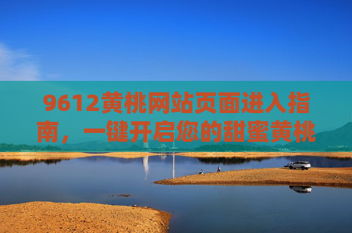 9612黄桃网站页面进入指南，一键开启您的甜蜜黄桃之旅，9612黄桃网站进入指南，一键开启甜蜜之旅