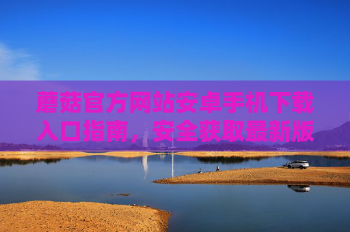 蘑菇官方网站安卓手机下载入口指南，安全获取最新版APP