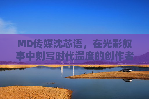 MD传媒沈芯语，在光影叙事中刻写时代温度的创作者，沈芯语，光影叙事中的时代温度刻写者