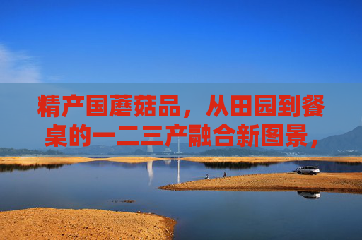 精产国蘑菇品，从田园到餐桌的一二三产融合新图景，精产国蘑菇品，从田园到餐桌的一二三产融合新图景