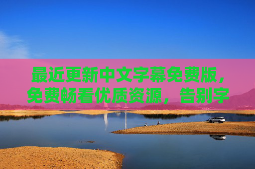 最近更新中文字幕免费版，免费畅看优质资源，告别字幕付费烦恼，免费中文字幕，畅享优质资源，告别付费烦恼