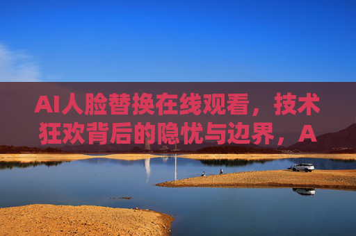 AI人脸替换在线观看，技术狂欢背后的隐忧与边界，AI人脸替换，技术狂欢的隐忧与边界