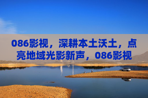 086影视，深耕本土沃土，点亮地域光影新声，086影视深耕本土沃土 点亮地域光影新声