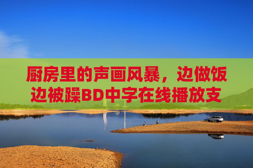 厨房里的声画风暴，边做饭边被躁BD中字在线播放支配的烟火时刻，厨房烟火里的声画风暴，边做饭边被躁BD中字支配的烟火时刻