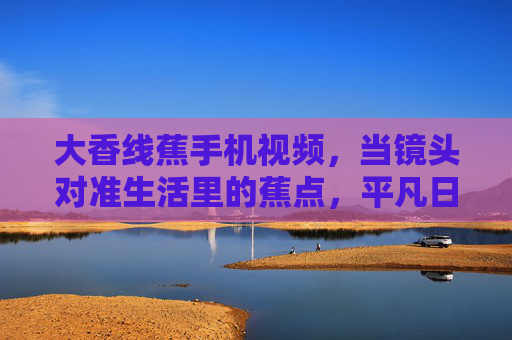 大香线蕉手机视频，当镜头对准生活里的蕉点，平凡日子也能香飘四野，镜头对准蕉点，平凡日子香四野