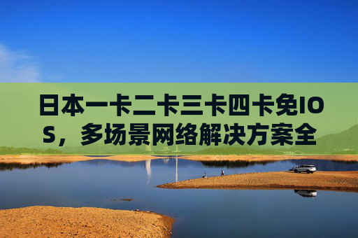 日本一卡二卡三卡四卡免IOS，多场景网络解决方案全解析，日本多卡免IOS多场景网络解决方案全解析