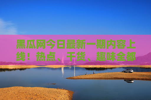 黑瓜网今日最新一期内容上线！热点、干货、趣味全都有，速来围观，黑瓜网今日上新！热点干货趣味速围观