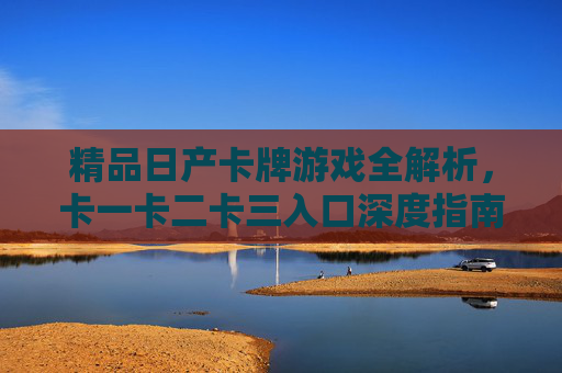 精品日产卡牌游戏全解析，卡一卡二卡三入口深度指南，精品日产卡牌游戏全解析，卡一卡二卡三入口深度指南