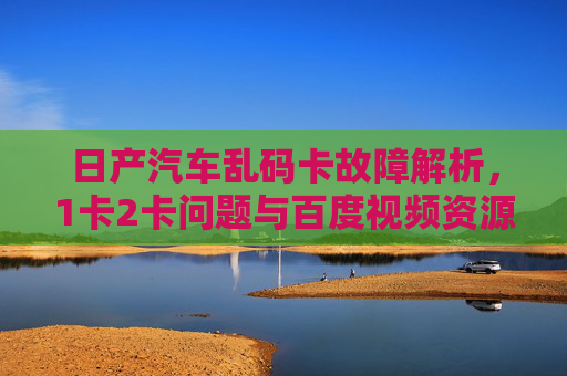 日产汽车乱码卡故障解析，1卡2卡问题与百度视频资源指南，日产汽车乱码卡故障解析，1卡2卡问题与百度视频资源指南
